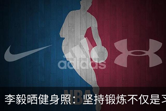 李毅晒健身照：坚持锻炼不仅是习惯 更是生活态度