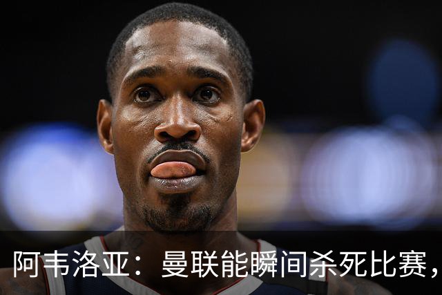 阿韦洛亚：曼联能瞬间杀死比赛，拉什福德库尼亚B费等都喜欢前插